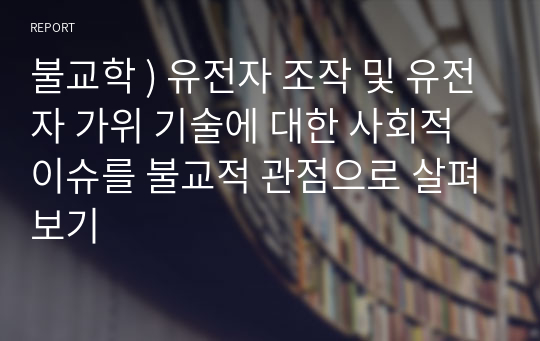 불교학 ) 유전자 조작 및 유전자 가위 기술에 대한 사회적 이슈를 불교적 관점으로 살펴보기