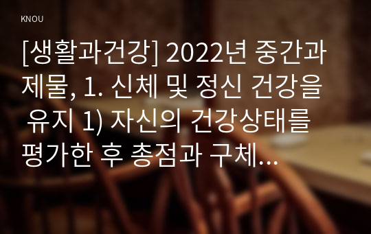 [생활과건강] 2022년 중간과제물, 1. 신체 및 정신 건강을 유지 1) 자신의 건강상태를 평가한 후 총점과 구체적인 취약 항목 등을 확인하고 그 특성을 파악 2) 구체적인 건강관리 전략과 계획 2. 정신건강의 날은 1) 정신장애인에 대한 편견과 객관적 사실을 구별, 합리적 이유 2) 인식 개선을 위한 바람직한 방안