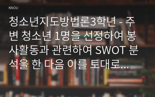 청소년지도방법론3학년 - 주변 청소년 1명을 선정하여 봉사활동과 관련하여 SWOT 분석을 한 다음 이를 토대로 봉사활동 지도방안을 제시하시오