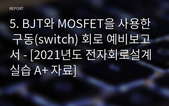 5. BJT와 MOSFET을 사용한 구동(switch) 회로 예비보고서 - [2021년도 전자회로설계실습 A+ 자료]