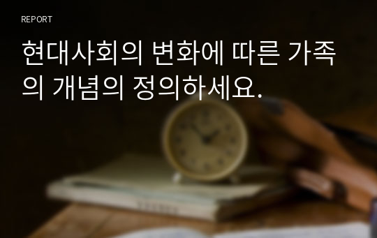 현대사회의 변화에 따른 가족의 개념의 정의하세요.