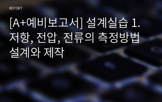 [A+예비보고서] 설계실습 1. 저항, 전압, 전류의 측정방법 설계와 제작