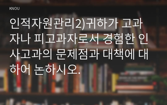 인적자원관리2)귀하가 고과자나 피고과자로서 경험한 인사고과의 문제점과 대책에 대하어 논하시오.