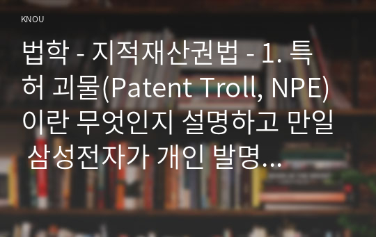 법학 - 지적재산권법 - 1. 특허 괴물(Patent Troll, NPE)이란 무엇인지 설명하고 만일 삼성전자가 개인 발명가에 의한 소송을 제기 당하면 개인 발명가는 특허 괴물로 볼 수 있는가