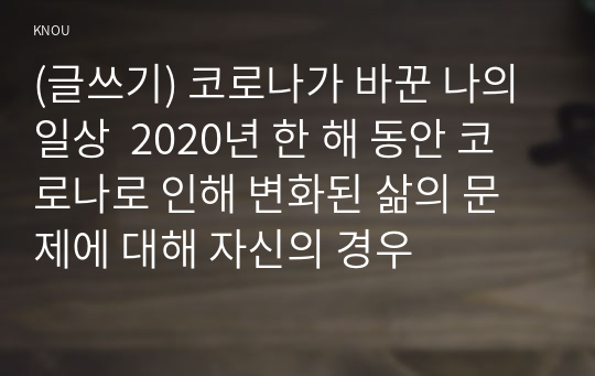 (글쓰기) 코로나가 바꾼 나의 일상  2020년 한 해 동안 코로나로 인해 변화된 삶의 문제에 대해 자신의 경우