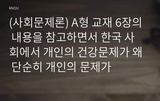 (사회문제론) A형 교재 6장의 내용을 참고하면서 한국 사회에서 개인의 건강문제가 왜 단순히 개인의 문제가