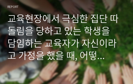 교육현장에서 극심한 집단 따돌림을 당하고 있는 학생을 담임하는 교육자가 자신이라고 가정을 했을 때, 어떻게 하면