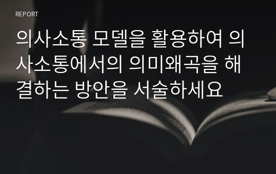 의사소통 모델을 활용하여 의사소통에서의 의미왜곡을 해결하는 방안을 서술하세요