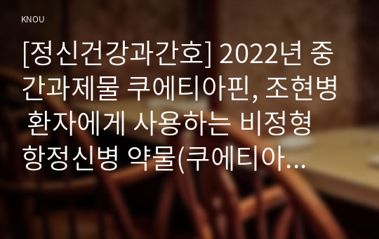 [정신건강과간호] 2022년 중간과제물 쿠에티아핀, 조현병 환자에게 사용하는 비정형 항정신병 약물(쿠에티아핀)에 대하여 다음을 서술하시오. 1) 쿠에티아핀의 약리기전 및 효과, 적응증, 부작용에 대해 상세히 쓰시오. 2) 쿠에티아핀에 관한 약물간호의 구체적인 내용과 간호사의 역할을 서술하시오.