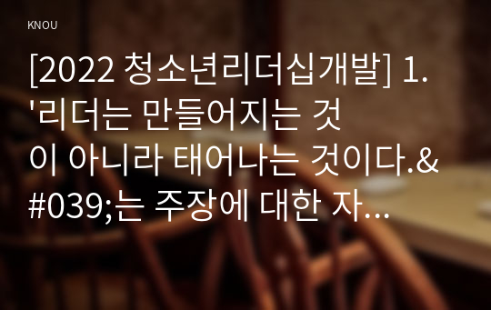 [2022 청소년리더십개발] 1.&#039;리더는 만들어지는 것이 아니라 태어나는 것이다.&#039;는 주장에 대한 자신의 의견을 작성하시오. 2.리더십의 근원적 상태와 일반적인 상태를 구분하여 작성하시오. 그리고 자신이 살아온 경험들 속에서 &#039;리더십의 근원적 상태&#039;였던 순간을 떠올려 보고, 그때 자신은 어떻게 행동했으며, 어떤 영향을 미쳤는지 구체적으로 작성하시오.