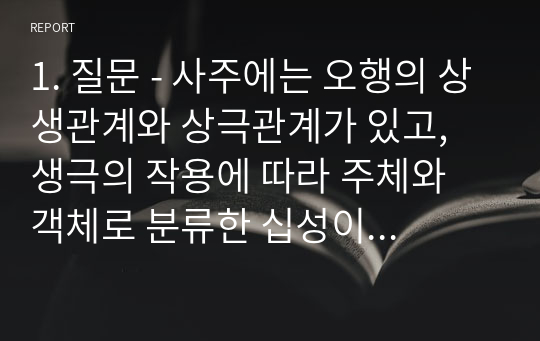 1. 질문 - 사주에는 오행의 상생관계와 상극관계가 있고, 생극의 작용에 따라 주체와 객체로 분류한 십성이 있다고 하는데, 십성은 어떤 원리에 의한 것인가?