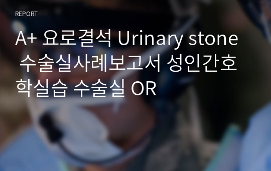 A+ 요로결석 Urinary stone 수술실사례보고서 성인간호학실습 수술실 OR