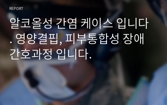 알코올성 간염 케이스 입니다. 영양결핍, 피부통합성 장애 간호과정 입니다.