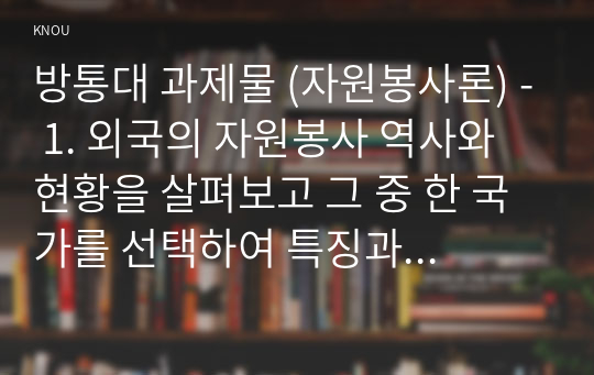 방통대 과제물 (자원봉사론) - 1. 외국의 자원봉사 역사와 현황을 살펴보고 그 중 한 국가를 선택하여 특징과 함께 우리가 시사받을 수 있는 점을 기술해 보십시오. 2.우리나라 자원봉사활동의 역사적 배경과 함께 현황을 분석해 보고, 특정 대상이나 집단을 중심으로 자원봉사 활동이 보다 활성화되기 위한 전략에 대해 제시해 보십시오.