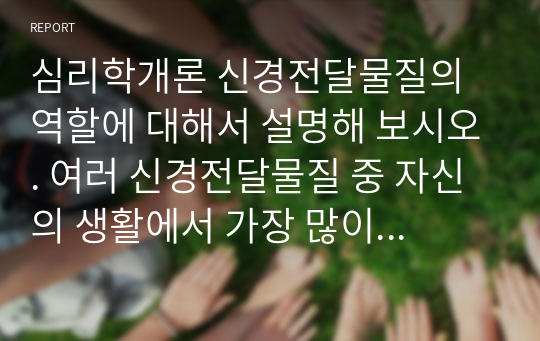 심리학개론 신경전달물질의 역할에 대해서 설명해 보시오. 여러 신경전달물질 중 자신의 생활에서 가장 많이 작용한다고 생각되는 물질에 대해서 자신의 사례를 들어서 설명해 보시오.