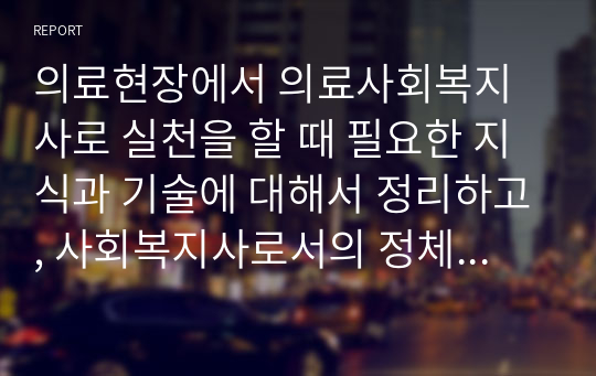 의료현장에서 의료사회복지사로 실천을 할 때 필요한 지식과 기술에 대해서 정리하고, 사회복지사로서의 정체성을 유지하는 것이 다전문직이 함께 활동하는 의료현장에서 왜 중요한지에 대해서 기술하시오.