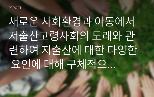 새로운 사회환경과 아동에서 저출산고령사회의 도래와 관련하여 저출산에 대한 다양한 요인에 대해 구체적으로 설명하고, 우리나라의 저출산의 문제점과 해결방안에 대해 서술하시오.