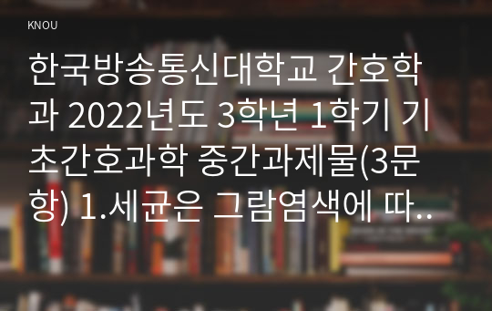 한국방송통신대학교 간호학과 2022년도 3학년 1학기 기초간호과학 중간과제물(3문항) 1.세균은 그람염색에 따라 나눌 수 있다. 그람염색의 정의, 대표적인 분류(4가지), 각 분류의 중요한 세균(1가지 이상)을 제시하고 그에 대해 설명하시오. 2. 이식 거부반응의 정의, 기전 및 형태를 설명하고, 시행 가능한 간호중재를 3가지 이상 제시하고 그에 대해 설명