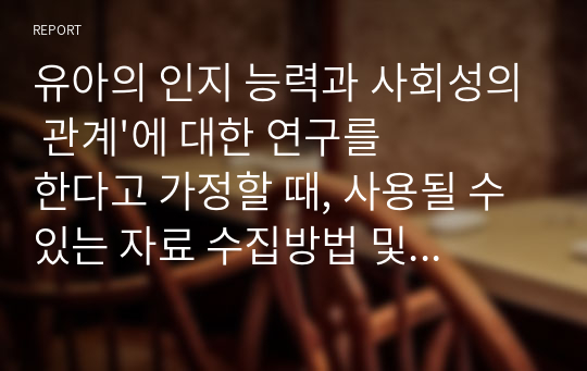 유아의 인지 능력과 사회성의 관계&#039;에 대한 연구를 한다고 가정할 때, 사용될 수 있는 자료 수집방법 및 연구 설계를 설명하고 각각의 방법이 어떠한 측면에서 효율적인지를 구체적으로 제시하시요