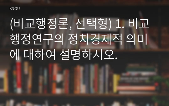 (비교행정론, 선택형) 1. 비교행정연구의 정치경제적 의미에 대하여 설명하시오.