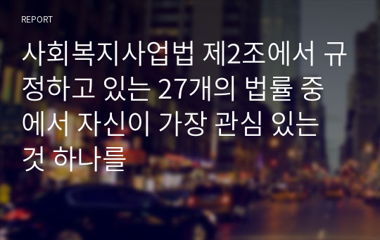 사회복지사업법 제2조에서 규정하고 있는 27개의 법률 중에서 자신이 가장 관심 있는 것 하나를