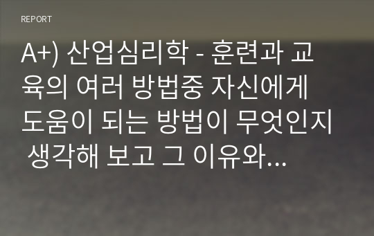 A+) 산업심리학 - 훈련과 교육의 여러 방법중 자신에게 도움이 되는 방법이 무엇인지 생각해 보고 그 이유와 사례를 기술하세요.