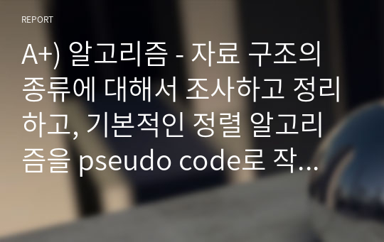 A+) 알고리즘 - 자료 구조의 종류에 대해서 조사하고 정리하고, 기본적인 정렬 알고리즘을 pseudo code로 작성하고 기능에 대해 설명하시오