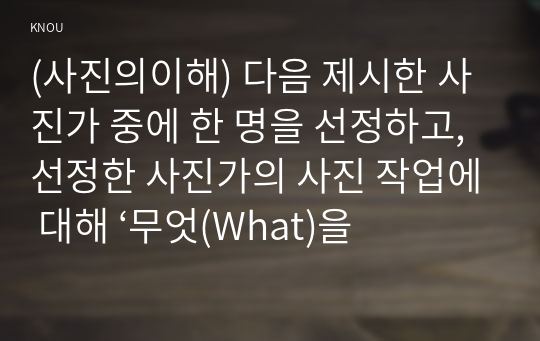 (사진의이해) 다음 제시한 사진가 중에 한 명을 선정하고, 선정한 사진가의 사진 작업에 대해 ‘무엇(What)을