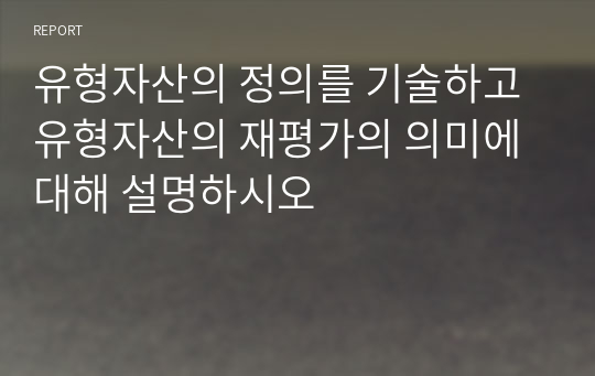 유형자산의 정의를 기술하고 유형자산의 재평가의 의미에 대해 설명하시오