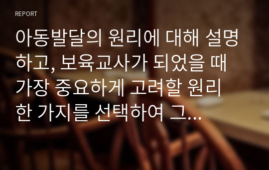 아동발달의 원리에 대해 설명하고, 보육교사가 되었을 때 가장 중요하게 고려할 원리 한 가지를 선택하여 그 이유를 설명하고 어떻게 적용시킬 수 있는지 