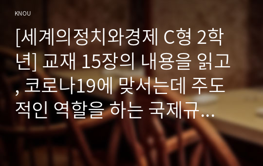 [세계의정치와경제 C형 2학년] 교재 15장의 내용을 읽고, 코로나19에 맞서는데 주도적인 역할을 하는 국제규범 및 국제기구가 무엇이 있으며, 이러한 규범과 기구가 어떠한 문제에 봉착하고 있는지, 그 이유는 무엇이며, 대안은 어떠한 것들이 있는지 논의해 보시오