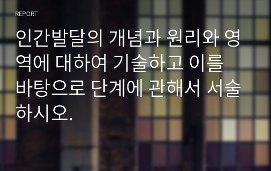 인간발달의 개념과 원리와 영역에 대하여 기술하고 이를 바탕으로 단계에 관해서 서술하시오.