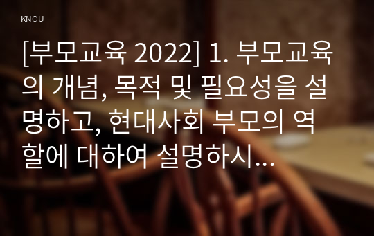 [부모교육 2022] 1. 부모교육의 개념, 목적 및 필요성을 설명하고, 현대사회 부모의 역할에 대하여 설명하시오. 2. 맞벌이가족과 다문화가족의 정의, 특성, 자녀양육 문제, 적절한 부모역할 및 사회적 지원 방안을 모색하여 설명하시오.