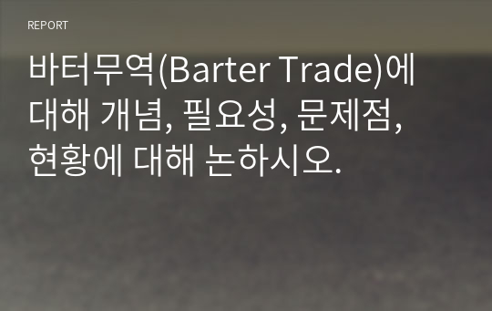 바터무역(Barter Trade)에 대해 개념, 필요성, 문제점, 현황에 대해 논하시오.