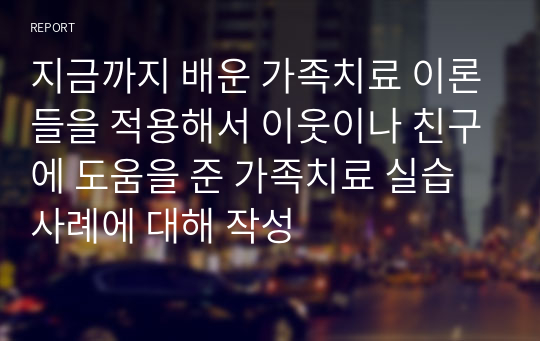 지금까지 배운 가족치료 이론들을 적용해서 이웃이나 친구에 도움을 준 가족치료 실습사례에 대해 작성