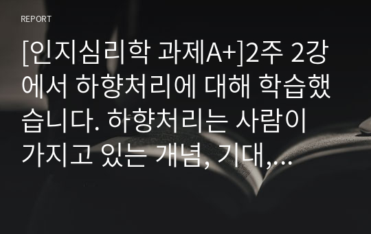 [인지심리학 과제A+]2주 2강에서 하향처리에 대해 학습했습니다. 하향처리는 사람이 가지고 있는 개념, 기대, 기억이 대상 재인에 영향을 주는 현상을 말합니다. 읽기과정(책, 문서 등)에서 과도한 하향처리로 인해 발생했던 자신의 사례를 구체적으로 제시하고, 제시된 사례에서 과도한 하향처리의 영향을 최소화할 수 있는 방안에 대해 기술하시