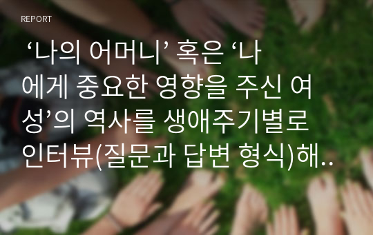  ‘나의 어머니’ 혹은 ‘나에게 중요한 영향을 주신 여성’의 역사를 생애주기별로 인터뷰(질문과 답변 형식)해서 기술, 소감 제시, 어머니(여성) 생애의 주요 이슈들 중 하나의 이슈를 선택하여 1~4주차에서 배운 수업내용을 기초로 여성주의 시각에서 분석, 대안을 제시해 보시오.