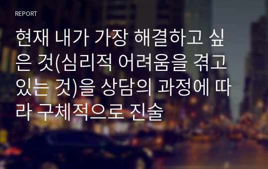 현재 내가 가장 해결하고 싶은 것(심리적 어려움을 겪고 있는 것)을 상담의 과정에 따라 구체적으로 진술