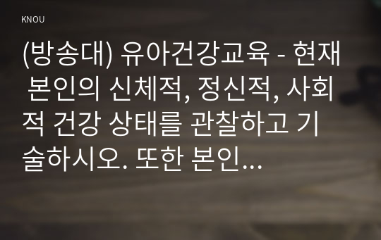 (방송대) 유아건강교육 - 현재 본인의 신체적, 정신적, 사회적 건강 상태를 관찰하고 기술하시오. 또한 본인의 건강을 개선하기 위해 어떤 노력을 할 수 있는지 구체적인 방안