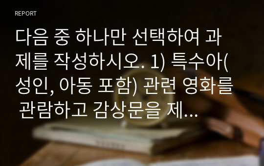 다음 중 하나만 선택하여 과제를 작성하시오. 1) 특수아(성인, 아동 포함) 관련 영화를 관람하고 감상문을 제출한다. 2) 특수아(성인, 아동 포함) 관련 도서를 읽고 독후감을 제출한다.