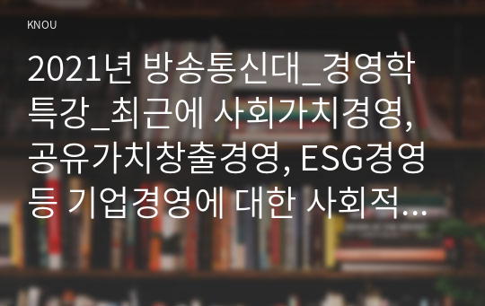 2021년 방송통신대_경영학특강_최근에 사회가치경영, 공유가치창출경영, ESG경영 등 기업경영에 대한 사회적 요구가 많은데 기업이 실용적 차원에서 이러한 다양한 요구에 종합적으로 대응할 수 있는 가장 단순하고 기본적인 방안에 대하여 논하시오.