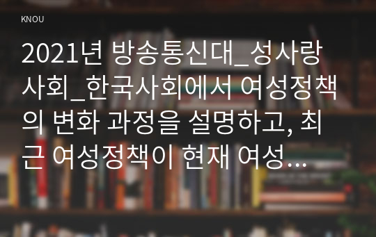 2021년 방송통신대_성사랑사회_한국사회에서 여성정책의 변화 과정을 설명하고, 최근 여성정책이 현재 여성 문제를 해결하는데 효과적인지 평가하시오. 그리고 앞으로 한국 여성정책이 나아갈 방향에 대한 자신의 생각을 서술하시오.