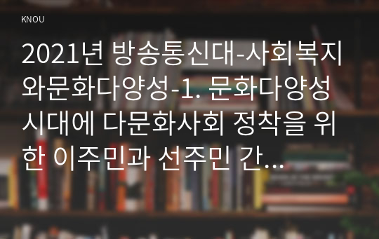 2021년 방송통신대-사회복지와문화다양성-1. 문화다양성 시대에 다문화사회 정착을 위한 이주민과 선주민 간 사회통합 방안에 대하여 논하시오. 2. 강의를 수강하면서 인상적인 내용 또는 관심 분야 세 가지를 선택하여 그 이유와 함께 제시하시오. (3)