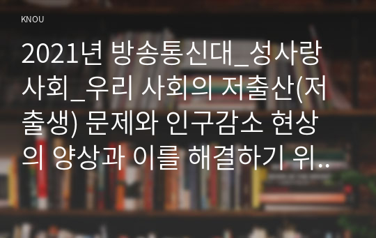 2021년 방송통신대_성사랑사회_우리 사회의 저출산(저출생) 문제와 인구감소 현상의 양상과 이를 해결하기 위한 정부의 노력에 대해서 살펴보고, 이러한 문제와 해결 노력을 재생산정치의 관점에서 비판적으로 서술하시오. (2)