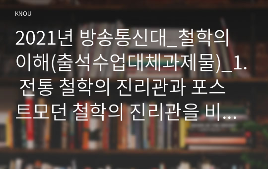 2021년 방송통신대_철학의이해(출석수업대체과제물)_1. 전통 철학의 진리관과 포스트모던 철학의 진리관을 비교하세요. 2. 우리나라 교육이 문제점은 무엇인지 제시하고, 그에 대한 나름의 해결 방법을 구안해 보세요.