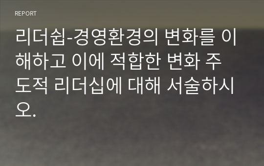 리더쉽-경영환경의 변화를 이해하고 이에 적합한 변화 주도적 리더십에 대해 서술하시오.