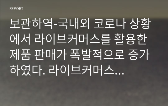 보관하역-국내외 코로나 상황에서 라이브커머스를 활용한 제품 판매가 폭발적으로 증가하였다. 라이브커머스 현황과 전망을 정리하고 라이브커머스를 활용한 퀵커머스인 국내외 현황과 본인의 생각을 기술해서 제출하시기 바랍니다.