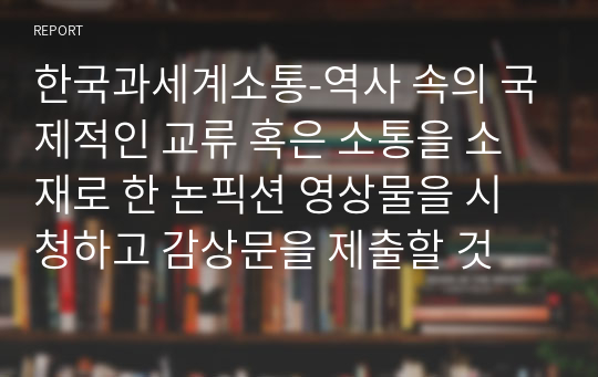 한국과세계소통-역사 속의 국제적인 교류 혹은 소통을 소재로 한 논픽션 영상물을 시청하고 감상문을 제출할 것