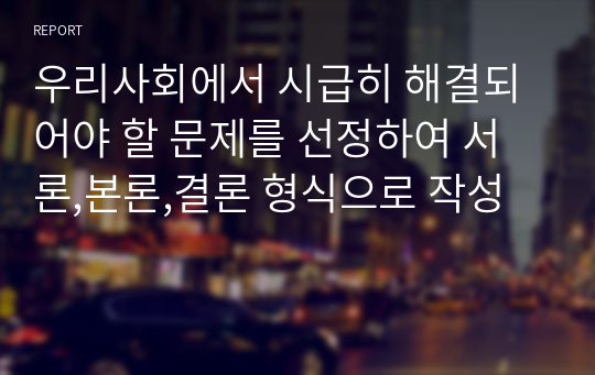 우리사회에서 시급히 해결되어야 할 문제를 선정하여 서론,본론,결론 형식으로 작성