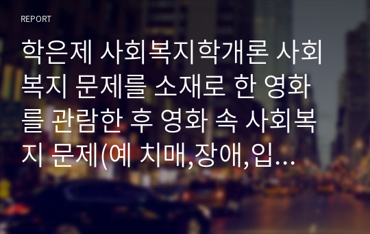 학은제 사회복지학개론 사회복지 문제를 소재로 한 영화를 관람한 후 영화 속 사회복지 문제(예 치매,장애,입양,학대,비행 등)응 구체적으로 정의하고 해결방안을 제시하시오